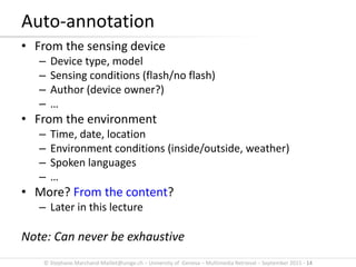 © Stephane.Marchand-Maillet@unige.ch – University of Geneva – Multimedia Retrieval – September 2015 - 14
• From the sensing device
– Device type, model
– Sensing conditions (flash/no flash)
– Author (device owner?)
– …
• From the environment
– Time, date, location
– Environment conditions (inside/outside, weather)
– Spoken languages
– …
• More? From the content?
– Later in this lecture
Note: Can never be exhaustive
Auto-annotation
 