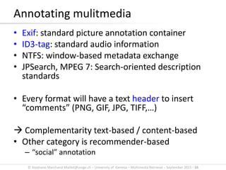 © Stephane.Marchand-Maillet@unige.ch – University of Geneva – Multimedia Retrieval – September 2015 - 16
• Exif: standard picture annotation container
• ID3-tag: standard audio information
• NTFS: window-based metadata exchange
• JPSearch, MPEG 7: Search-oriented description
standards
• Every format will have a text header to insert
“comments” (PNG, GIF, JPG, TIFF,…)
 Complementarity text-based / content-based
• Other category is recommender-based
– “social” annotation
Annotating mulitmedia
 