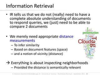 © Stephane.Marchand-Maillet@unige.ch – University of Geneva – Multimedia Retrieval – September 2015 - 20
• IR tells us that we do not (really) need to have a
complete absolute understanding of documents
to respond queries, we (just) need to be able to
compare 2 documents
• We merely need appropriate distance
measurements
– To infer similarity
– Based on document features (space)
– and a notion of vicinity (distance)
 Everything is about inspecting neighborhoods
– Provided the distance is semantically relevant
Information Retrieval
 