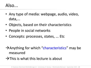 © Stephane.Marchand-Maillet@unige.ch – University of Geneva – Multimedia Retrieval – September 2015 - 24
Also...
• Any type of media: webpage, audio, video,
data,...
• Objects, based on their characteristics
• People in social networks
• Concepts: processes, states, ... Etc
Anything for which “characteristics” may be
measured
This is what this lecture is about
 
