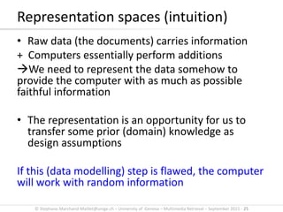 © Stephane.Marchand-Maillet@unige.ch – University of Geneva – Multimedia Retrieval – September 2015 - 25
• Raw data (the documents) carries information
+ Computers essentially perform additions
We need to represent the data somehow to
provide the computer with as much as possible
faithful information
• The representation is an opportunity for us to
transfer some prior (domain) knowledge as
design assumptions
If this (data modelling) step is flawed, the computer
will work with random information
Representation spaces (intuition)
 