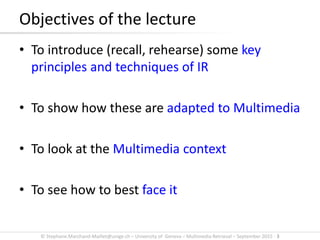 © Stephane.Marchand-Maillet@unige.ch – University of Geneva – Multimedia Retrieval – September 2015 - 3
• To introduce (recall, rehearse) some key
principles and techniques of IR
• To show how these are adapted to Multimedia
• To look at the Multimedia context
• To see how to best face it
Objectives of the lecture
 