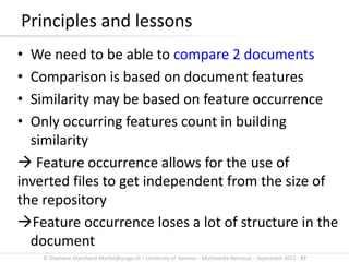 © Stephane.Marchand-Maillet@unige.ch – University of Geneva – Multimedia Retrieval – September 2015 - 37
Principles and lessons
• We need to be able to compare 2 documents
• Comparison is based on document features
• Similarity may be based on feature occurrence
• Only occurring features count in building
similarity
 Feature occurrence allows for the use of
inverted files to get independent from the size of
the repository
Feature occurrence loses a lot of structure in the
document
 