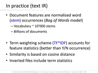© Stephane.Marchand-Maillet@unige.ch – University of Geneva – Multimedia Retrieval – September 2015 - 38
In practice (text IR)
• Document features are normalised word
(stem) occurrences (Bag of Words model)
– Vocabulary ~ 10’000 stems
– Billions of documents
• Term weighting scheme (TF*IDF) accounts for
feature statistics (better than Y/N occurrence)
• Similarity is based on cosine distance
• Inverted files include term statistics
 