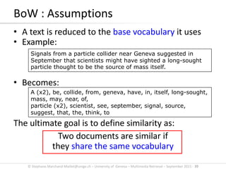 © Stephane.Marchand-Maillet@unige.ch – University of Geneva – Multimedia Retrieval – September 2015 - 39
BoW : Assumptions
• A text is reduced to the base vocabulary it uses
• Example:
• Becomes:
The ultimate goal is to define similarity as:
Two documents are similar if
they share the same vocabulary
Signals from a particle collider near Geneva suggested in
September that scientists might have sighted a long-sought
particle thought to be the source of mass itself.
A (x2), be, collide, from, geneva, have, in, itself, long-sought,
mass, may, near, of,
particle (x2), scientist, see, september, signal, source,
suggest, that, the, think, to
 