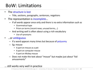 © Stephane.Marchand-Maillet@unige.ch – University of Geneva – Multimedia Retrieval – September 2015 - 40
BoW: Limitations
• The structure is lost
– Title, sections, paragraphs, sentences, negations
• The representation is incomplete…
– If all words appear once only and there is no extra information such as
• Grammatical type
• Priors on terms (recent news, unused terms,…)
– And writing well is often about using a rich vocabulary
• Use of synonyms
• …or ambiguous
– If a word appears many times but because of polysemy
– Eg: mouse
• A part on mouse as a pet
• A part on computer mouse
• A part on Mickey mouse
– Does not make the text about “mouse” but maybe just about “kid
amusements”
… still works very well in practice
 