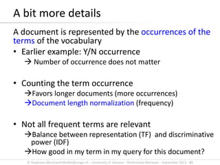 © Stephane.Marchand-Maillet@unige.ch – University of Geneva – Multimedia Retrieval – September 2015 - 41
A document is represented by the occurrences of the
terms of the vocabulary
• Earlier example: Y/N occurrence
 Number of occurrence does not matter
• Counting the term occurrence
Favors longer documents (more occurrences)
Document length normalization (frequency)
• Not all frequent terms are relevant
Balance between representation (TF) and discriminative
power (IDF)
How good in my term in my query for this document?
A bit more details
 
