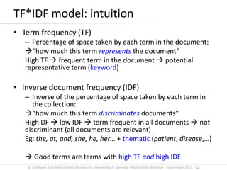 © Stephane.Marchand-Maillet@unige.ch – University of Geneva – Multimedia Retrieval – September 2015 - 42
• Term frequency (TF)
– Percentage of space taken by each term in the document:
“how much this term represents the document”
High TF  frequent term in the document  potential
representative term (keyword)
• Inverse document frequency (IDF)
– Inverse of the percentage of space taken by each term in
the collection:
“how much this term discriminates documents”
High DF  low IDF  term frequent in all documents  not
discriminant (all documents are relevant)
Eg: the, at, and, she, he, her… + thematic (patient, disease,…)
 Good terms are terms with high TF and high IDF
TF*IDF model: intuition
 