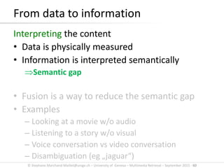 © Stephane.Marchand-Maillet@unige.ch – University of Geneva – Multimedia Retrieval – September 2015 - 60
From data to information
Interpreting the content
• Data is physically measured
• Information is interpreted semantically
Semantic gap
• Fusion is a way to reduce the semantic gap
• Examples
– Looking at a movie w/o audio
– Listening to a story w/o visual
– Voice conversation vs video conversation
– Disambiguation (eg „jaguar“)
 