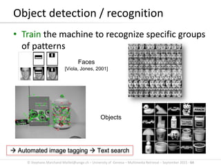 © Stephane.Marchand-Maillet@unige.ch – University of Geneva – Multimedia Retrieval – September 2015 - 64
Object detection / recognition
• Train the machine to recognize specific groups
of patterns
Faces
[Viola, Jones, 2001]
Objects
 Automated image tagging  Text search
 