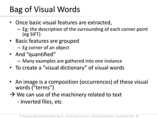 © Stephane.Marchand-Maillet@unige.ch – University of Geneva – Multimedia Retrieval – September 2015 - 67
Bag of Visual Words
• Once basic visual features are extracted,
– Eg: the description of the surrounding of each corner point
(eg SIFT)
• Basic features are grouped
– Eg corner of an object
• And “quantified”
– Many examples are gathered into one instance
• To create a “visual dictionary” of visual words
• An image is a composition (occurrences) of these visual
words (“terms”)
 We can use of the machinery related to text
- Inverted files, etc
 