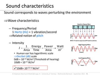© Stephane.Marchand-Maillet@unige.ch – University of Geneva – Multimedia Retrieval – September 2015 - 76
Sound characteristics
Sound corresponds to waves perturbing the environment
Wave characteristics
– Frequency/Period
1 Hertz (Hz) = 1 vibration/second
Related notion of pitch
– Intensity
• Human ear has logarithmic scale
Decibel (dB) scale
0dB = 10-12 W/m2 (Threshold of hearing)
10dB = 10-11 W/m2
…
x*10dB= 10-(12-x) W/m2
2
m
Watt
Area
Power
Time
Energy
Area
1
I
 