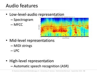 © Stephane.Marchand-Maillet@unige.ch – University of Geneva – Multimedia Retrieval – September 2015 - 82
Audio features
• Low-level-audio representation
– Spectrogram
– MFCC
• Mid-level representations
– MIDI strings
– LPC
• High-level representation
– Automatic speech recognition (ASR)
 