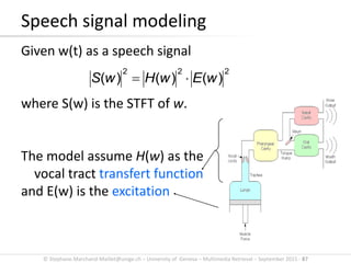 © Stephane.Marchand-Maillet@unige.ch – University of Geneva – Multimedia Retrieval – September 2015 - 87
Speech signal modeling
Given w(t) as a speech signal
where S(w) is the STFT of w.
The model assume H(w) as the
vocal tract transfert function
and E(w) is the excitation
222
)()()( wEwHwS 
 