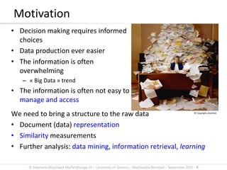 © Stephane.Marchand-Maillet@unige.ch – University of Geneva – Multimedia Retrieval – September 2015 - 9
Motivation
• Decision making requires informed
choices
• Data production ever easier
• The information is often
overwhelming
– « Big Data » trend
• The information is often not easy to
manage and access
We need to bring a structure to the raw data
• Document (data) representation
• Similarity measurements
• Further analysis: data mining, information retrieval, learning
© Copyright attached
 