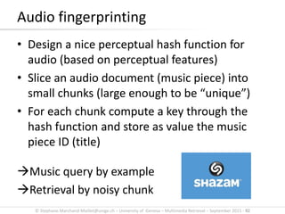© Stephane.Marchand-Maillet@unige.ch – University of Geneva – Multimedia Retrieval – September 2015 - 92
• Design a nice perceptual hash function for
audio (based on perceptual features)
• Slice an audio document (music piece) into
small chunks (large enough to be “unique”)
• For each chunk compute a key through the
hash function and store as value the music
piece ID (title)
Music query by example
Retrieval by noisy chunk
Audio fingerprinting
 
