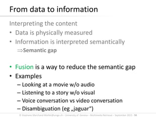 © Stephane.Marchand-Maillet@unige.ch – University of Geneva – Multimedia Retrieval – September 2015 - 94
From data to information
Interpreting the content
• Data is physically measured
• Information is interpreted semantically
Semantic gap
• Fusion is a way to reduce the semantic gap
• Examples
– Looking at a movie w/o audio
– Listening to a story w/o visual
– Voice conversation vs video conversation
– Disambiguation (eg „jaguar“)
 