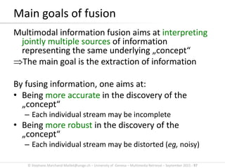 © Stephane.Marchand-Maillet@unige.ch – University of Geneva – Multimedia Retrieval – September 2015 - 97
Main goals of fusion
Multimodal information fusion aims at interpreting
jointly multiple sources of information
representing the same underlying „concept“
The main goal is the extraction of information
By fusing information, one aims at:
• Being more accurate in the discovery of the
„concept“
– Each individual stream may be incomplete
• Being more robust in the discovery of the
„concept“
– Each individual stream may be distorted (eg, noisy)
 