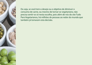 Ou seja, se você tem o desejo ou o objetivo de diminuir o
consumo de carne, ou mesmo de tornar-se vegetariano, não
precisa sentir-se só nesta escolha, pois além de nós do site Tudo
Para Vegetarianos, há milhões de pessoas ao redor do mundo que
também já tomaram esta decisão.
 