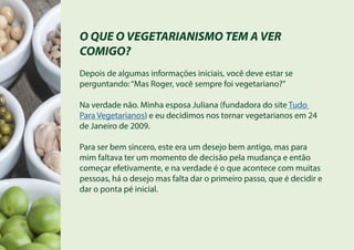 O QUE O VEGETARIANISMO TEM A VER
COMIGO?
Depois de algumas informações iniciais, você deve estar se
perguntando:“Mas Roger, você sempre foi vegetariano?”
Na verdade não. Minha esposa Juliana (fundadora do site Tudo
Para Vegetarianos) e eu decidimos nos tornar vegetarianos em 24
de Janeiro de 2009.
Para ser bem sincero, este era um desejo bem antigo, mas para
mim faltava ter um momento de decisão pela mudança e então
começar efetivamente, e na verdade é o que acontece com muitas
pessoas, há o desejo mas falta dar o primeiro passo, que é decidir e
dar o ponta pé inicial.
 