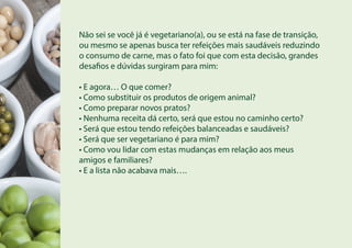 Não sei se você já é vegetariano(a), ou se está na fase de transição,
ou mesmo se apenas busca ter refeições mais saudáveis reduzindo
o consumo de carne, mas o fato foi que com esta decisão, grandes
desafios e dúvidas surgiram para mim:
• E agora… O que comer?
• Como substituir os produtos de origem animal?
• Como preparar novos pratos?
• Nenhuma receita dá certo, será que estou no caminho certo?
• Será que estou tendo refeições balanceadas e saudáveis?
• Será que ser vegetariano é para mim?
• Como vou lidar com estas mudanças em relação aos meus
amigos e familiares?
• E a lista não acabava mais….
 