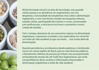 Minha formação inicial é na área de tecnologia, mas quando
minha esposa e eu decidimos ser vegetarianos, isso nos
despertou a necessidade de estudarmos mais sobre a alimentação
vegetariana, e com isso fomos a fundo nas pesquisas, leituras,
estudos, testes, participando de eventos e cursos, conversando
com profissionais, e esta busca nos levou a aumentar o nosso
campo de estudos…
Com o tempo, deixamos de nos concentrar apenas na alimentação
vegetariana, e passamos a estudar e nos especializar em como ter
um estilo de vida saudável (o que vai muito… mas muito além da
alimentação).
Quando percebemos, já estávamos dando palestras e ministrando
cursos em várias regiões do Brasil, para os mais diversos públicos,
e literalmente milhares de pessoas já vinham nos acompanhando
semanalmente através do site Tudo Para Vegetarianos, por onde
compartilhamos dicas, receitas e informações relacionadas à
alimentação vegetariana e estilo de vida saudável.
 