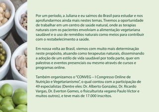 Por um período, a Juliana e eu saímos do Brasil para estudar e nos
aprofundarmos ainda mais nestes temas. Tivemos a oportunidade
de trabalhar em um centro de saúde natural, onde as terapias
naturais com os pacientes envolviam a alimentação vegetariana
saudável e o uso de remédios naturais como meios para contribuir
com o restabelecimento a saúde.
Em nossa volta ao Brasil, viemos com muito mais determinação
neste propósito, atuando como terapeutas naturais, disseminando
a adoção de um estilo de vida saudável por toda parte, quer em
palestras e eventos presenciais ou mesmo através de cursos e
programas online.
Também organizamos o“CONVEG – I Congresso Online de
Nutrição e Vegetarianismo”, o qual contou com a participação de
49 especialistas (Dentre eles: Dr. Alberto Gonzalez, Dr. Ricardo
Vargas, Dr. Everton Gomes, o fisiculturista vegano Paulo Victor e
muitos outros), e teve mais de 17.000 inscritos.
 