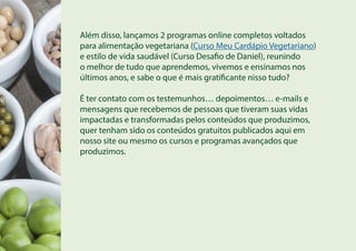 Além disso, lançamos 2 programas online completos voltados
para alimentação vegetariana (Curso Meu Cardápio Vegetariano)
e estilo de vida saudável (Curso Desafio de Daniel), reunindo
o melhor de tudo que aprendemos, vivemos e ensinamos nos
últimos anos, e sabe o que é mais gratificante nisso tudo?
É ter contato com os testemunhos… depoimentos… e-mails e
mensagens que recebemos de pessoas que tiveram suas vidas
impactadas e transformadas pelos conteúdos que produzimos,
quer tenham sido os conteúdos gratuitos publicados aqui em
nosso site ou mesmo os cursos e programas avançados que
produzimos.
 