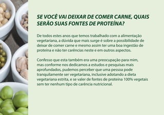 SE VOCÊ VAI DEIXAR DE COMER CARNE, QUAIS
SERÃO SUAS FONTES DE PROTEÍNA?
De todos estes anos que temos trabalhado com a alimentação
vegetariana, a dúvida que mais surge é sobre a possibilidade de
deixar de comer carne e mesmo assim ter uma boa ingestão de
proteína e não ter carências neste e em outros aspectos.
Confesso que esta também era uma preocupação para mim,
mas conforme nos dedicamos a estudos e pesquisas mais
aprofundados, pudemos perceber que uma pessoa pode
tranquilamente ser vegetariana, inclusive adotando a dieta
vegetariana estrita, e se valer de fontes de proteína 100% vegetais
sem ter nenhum tipo de carência nutricional.
 