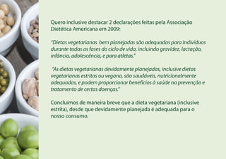 Quero inclusive destacar 2 declarações feitas pela Associação
Dietética Americana em 2009:
“Dietas vegetarianas bem planejadas são adequadas para indivíduos
durante todas as fases do ciclo de vida, incluindo gravidez, lactação,
infância, adolescência, e para atletas.”
“As dietas vegetarianas devidamente planejadas, inclusive dietas
vegetarianas estritas ou vegana, são saudáveis, nutricionalmente
adequadas, e podem proporcionar benefícios à saúde na prevenção e
tratamento de certas doenças.”
Concluímos de maneira breve que a dieta vegetariana (inclusive
estrita), desde que devidamente planejada é adequada para o
nosso consumo.
 