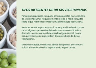 TIPOS DIFERENTES DE DIETAS VEGETARIANAS
Para algumas pessoas esta pode ser uma questão muito simples
de se entender, mas frequentemente recebo e-mails e dúvidas
sobre o que realmente compõe uma alimentação vegetariana.
Neste aspecto é importante você saber que além de não comer
carne, algumas pessoas também deixam de consumir leite e
derivados, ovos e outros alimentos de origem animal, e com
isso, percebemos de que existem diferentes tipos de dietas
vegetarianas.
Em todos os tipos, no entanto, temos dois pontos em comum:
utilizar alimentos do reino vegetal e não ingerir carnes.
 