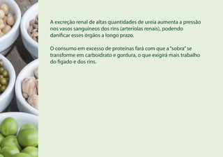 A excreção renal de altas quantidades de ureia aumenta a pressão
nos vasos sanguíneos dos rins (arteríolas renais), podendo
danificar esses órgãos a longo prazo.
O consumo em excesso de proteínas fará com que a“sobra”se
transforme em carboidrato e gordura, o que exigirá mais trabalho
do fígado e dos rins.
 
