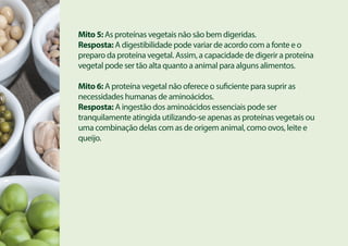 Mito 5: As proteínas vegetais não são bem digeridas.
Resposta: A digestibilidade pode variar de acordo com a fonte e o
preparo da proteína vegetal. Assim, a capacidade de digerir a proteína
vegetal pode ser tão alta quanto a animal para alguns alimentos.
Mito 6: A proteína vegetal não oferece o suficiente para suprir as
necessidades humanas de aminoácidos.
Resposta: A ingestão dos aminoácidos essenciais pode ser
tranquilamente atingida utilizando-se apenas as proteínas vegetais ou
uma combinação delas com as de origem animal, como ovos, leite e
queijo.
 