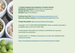 17 Opções Vegetais Para Substituir a Proteína Animal
Idealização e produção: Portal Tudo Para Vegetarianos
Direção de Arte: Juliana Coutinho Oliveira
Revisão: Roger Costa Oliveira
Conheça nosso site: http://www.tudoparavegetarianos.com.br
Entre em contato conosco: contato@tudoparavegetarianos.com
Criação do projeto: Agência Couty Design & Tecnologia
Copyright © 2017, TUDO PARA VEGETARIANOS, Todos os direitos reservados e
protegidos pela Lei 9.610 de 19/02/1998.
E-book gratuito. Não poderá ser vendido ou distribuído sem expressa
autorização dos produtores.
E-book versão 1.4 – Verifique se você possui a versão mais atualizada deste
material acessando:
http://www.tudoparavegetarianos.com.br/ebook-proteina-vegetal
 