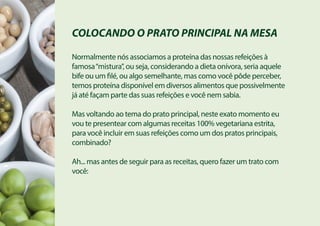 COLOCANDO O PRATO PRINCIPAL NA MESA
Normalmente nós associamos a proteína das nossas refeições à
famosa“mistura”, ou seja, considerando a dieta onívora, seria aquele
bife ou um filé, ou algo semelhante, mas como você pôde perceber,
temos proteína disponível em diversos alimentos que possivelmente
já até façam parte das suas refeições e você nem sabia.
Mas voltando ao tema do prato principal, neste exato momento eu
vou te presentear com algumas receitas 100% vegetariana estrita,
para você incluir em suas refeições como um dos pratos principais,
combinado?
Ah... mas antes de seguir para as receitas, quero fazer um trato com
você:
 