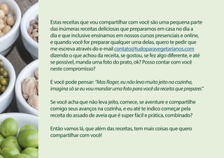 Estas receitas que vou compartilhar com você são uma pequena parte
das inúmeras receitas deliciosas que preparamos em casa no dia a
dia e que inclusive ensinamos em nossos cursos presenciais e online,
e quando você for preparar qualquer uma delas, quero te pedir que
me escreva através do e-mail contato@tudoparavegetarianos.com
dizendo o que achou da receita, se gostou, se fez algo diferente, e até
se possível, manda uma foto do prato, ok? Posso contar com você
neste compromisso?
E você pode pensar: “MasRoger,eunãolevomuitojeitonacozinha,
imaginasóseeuvoumandarumafotoparavocêdareceitaquepreparei.”
Se você acha que não leva jeito, comece, se aventure e compartilhe
comigo seus avanços na cozinha, e eu até te indico começar pela
receita do assado de aveia que é super fácil e prática, combinado?
Então vamos lá, que além das receitas, tem mais coisas que quero
compartilhar com você!
 