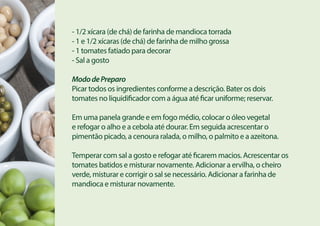- 1/2 xícara (de chá) de farinha de mandioca torrada
- 1 e 1/2 xícaras (de chá) de farinha de milho grossa
- 1 tomates fatiado para decorar
- Sal a gosto
MododePreparo
Picar todos os ingredientes conforme a descrição. Bater os dois
tomates no liquidificador com a água até ficar uniforme; reservar.
Em uma panela grande e em fogo médio, colocar o óleo vegetal
e refogar o alho e a cebola até dourar. Em seguida acrescentar o
pimentão picado, a cenoura ralada, o milho, o palmito e a azeitona.
Temperar com sal a gosto e refogar até ficarem macios. Acrescentar os
tomates batidos e misturar novamente. Adicionar a ervilha, o cheiro
verde, misturar e corrigir o sal se necessário. Adicionar a farinha de
mandioca e misturar novamente.
 
