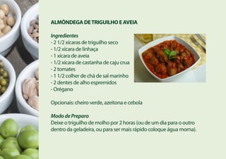 ALMÔNDEGA DETRIGUILHO E AVEIA
Ingredientes
- 2 1/2 xícaras de triguilho seco
- 1/2 xícara de linhaça
- 1 xícara de aveia
- 1/2 xícara de castanha de caju crua
- 2 tomates
- 1 1/2 colher de chá de sal marinho
- 2 dentes de alho espremidos
- Orégano
Opcionais: cheiro verde, azeitona e cebola
MododePreparo
Deixe o triguilho de molho por 2 horas (ou de um dia para o outro
dentro da geladeira, ou para ser mais rápido coloque água morna).
 