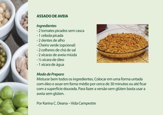ASSADO DE AVEIA
Ingredientes
- 2 tomates picados sem casca
- 1 cebola picada
- 2 dentes de alho
- Cheiro verde (opcional)
- 2 colheres de chá de sal
- 2 xícaras de aveia miúda
- ½ xícara de óleo
- 1 xícara de água
MododePreparo
Misturar bem todos os ingredientes. Colocar em uma forma untada
com óleo e assar em forno médio por cerca de 30 minutos ou até ficar
com a superfície dourada. Para fazer a versão sem glúten basta usar a
aveia sem glúten.
Por Karina C. Deana –Vida Campestre
 