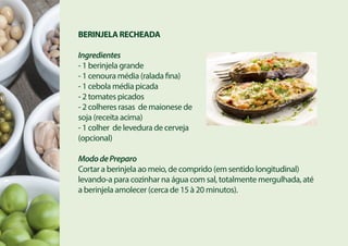 BERINJELA RECHEADA
Ingredientes
- 1 berinjela grande
- 1 cenoura média (ralada fina)
- 1 cebola média picada
- 2 tomates picados
- 2 colheres rasas de maionese de
soja (receita acima)
- 1 colher de levedura de cerveja
(opcional)
MododePreparo
Cortar a berinjela ao meio, de comprido (em sentido longitudinal)
levando-a para cozinhar na água com sal, totalmente mergulhada, até
a berinjela amolecer (cerca de 15 à 20 minutos).
 