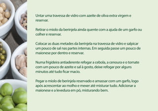 Untar uma travessa de vidro com azeite de oliva extra virgem e
reservar.
Retirar o miolo da berinjela ainda quente com a ajuda de um garfo ou
colher e reservar.
Colocar as duas metades da berinjela na travessa de vidro e salpicar
um pouco de sal nas partes internas. Em seguida passe um pouco de
maionese por dentro e reservar.
Numa frigideira antiaderente refogar a cebola, a cenoura e o tomate
com um pouco de azeite e sal à gosto, deixe refogar por alguns
minutos até tudo ficar macio.
Pegar o miolo de berinjela reservado e amassar com um garfo, logo
após acrescentar ao molho e mexer até misturar tudo. Adicionar a
maionese e a levedura em pó, misturando bem.
 