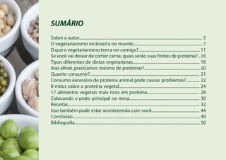 SUMÁRIO
Sobre o autor...................................................................................................................... 5
O vegetarianismo no brasil e no mundo.................................................................. 7
O que o vegetarianismo tem a ver comigo?........................................................... 11
Se você vai deixar de comer carne, quais serão suas fontes de proteína?...16
Tipos diferentes de dietas vegetarianas................................................................ 18
Mas afinal, precisamos mesmo de proteínas?..................................................... 20
Quanto consumir?......................................................................................................... 21
Consumo excessivo de proteína animal pode causar problemas?............. 22
8 mitos sobre a proteína vegetal............................................................................. 24
17 alimentos vegetais mais ricos em proteína.................................................. 28
Colocando o prato principal na mesa................................................................... 30
Receitas.............................................................................................................................. 32
Isso também pode estar acontecendo com você.............................................. 44
Conclusão.......................................................................................................................... 49
Bibliografia........................................................................................................................ 50
 