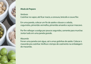 MododePreparo
Verduras
Cozinhar no vapor, até ficar macio, a cenoura, brócolis e couve flor.
Em uma panela, colocar um fio de azeite e dourar a: cebola,
cogumelos, pimentão vermelho, pimentão amarelo e açúcar mascavo.
Por fim reforgar a acelga por poucos segundos, somente para murchar.
Juntar tudo em uma panela grande.
Macarrão
Ferver uma panela com água, sal e umas gotinhas de azeite. Colocar o
macarrão pra cozinhar.Verificar o tempo de cozimento na embalagem
do macarrão.
 