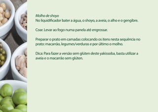 Molhodeshoyo
No liquidificador bater a água, o shoyo, a aveia, o alho e o gengibre.
Coar. Levar ao fogo numa panela até engrossar.
Preparar o prato em camadas colocando os itens nesta sequência no
prato: macarrão, legumes/verduras e por último o molho.
Dica: Para fazer a versão sem glúten deste yakissoba, basta utilizar a
aveia e o macarrão sem glúten.
 