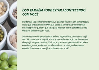 ISSO TAMBÉM PODE ESTAR ACONTECENDO
COM VOCÊ
Mudanças são sempre mudanças, e quando falamos em alimentação,
creio que praticamente 100% das pessoas que buscam mudanças
neste aspecto, querem que seja para melhor, e com certeza isso não
deve ser diferente com você.
Se você tem o desejo de adotar a dieta vegetariana, ou mesmo se já
tem feito mudanças significativas em sua alimentação, tenho certeza
de que já surgiram muitas dúvidas, e que talvez possam até te deixar
com insegurança sobre se está fazendo as mudanças da maneira
correta. Isso acontece ou já aconteceu com você?
 