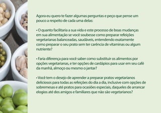 Agora eu quero te fazer algumas perguntas e peço que pense um
pouco a respeito de cada uma delas:
• O quanto facilitaria a sua vida e este processo de boas mudanças
em sua alimentação se você soubesse como preparar refeições
vegetarianas balanceadas, saudáveis, entendendo exatamente
como preparar o seu prato sem ter carência de vitaminas ou algum
nutriente?
• Faria diferença para você saber como substituir os alimentos por
opções vegetarianas, e ter opções de cardápios para usar em seu café
da manhã, almoço ou mesmo o jantar?
•Você tem o desejo de aprender a preparar pratos vegetarianos
deliciosos para todas as refeições do dia a dia, inclusive com opções de
sobremesas e até pratos para ocasiões especiais, daqueles de arrancar
elogios até dos amigos e familiares que não são vegetarianos?
 