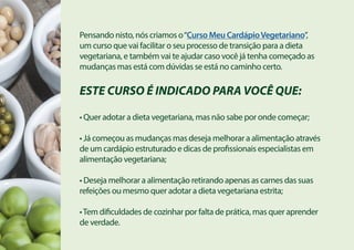 Pensando nisto, nós criamos o“Curso Meu CardápioVegetariano”,
um curso que vai facilitar o seu processo de transição para a dieta
vegetariana, e também vai te ajudar caso você já tenha começado as
mudanças mas está com dúvidas se está no caminho certo.
ESTE CURSO É INDICADO PARA VOCÊ QUE:
• Quer adotar a dieta vegetariana, mas não sabe por onde começar;
• Já começou as mudanças mas deseja melhorar a alimentação através
de um cardápio estruturado e dicas de profissionais especialistas em
alimentação vegetariana;
• Deseja melhorar a alimentação retirando apenas as carnes das suas
refeições ou mesmo quer adotar a dieta vegetariana estrita;
•Tem dificuldades de cozinhar por falta de prática, mas quer aprender
de verdade.
 