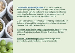 O Curso Meu CardápioVegetariano é um curso completo de
alimentação vegetariana, 100% via internet.Todas as aulas são em
vídeo e já estão gravadas, exatamente para você poder assistir onde
e quando quiser, bastando apenas ter um computador e acesso à
internet, além de total acesso ao conteúdo por 3 anos.
O curso é apresentado por uma equipe composta por especialistas em
dieta vegetariana: nutricionista, culinarista vegetariana e terapeutas
naturais, e está dividido em 4 módulos:
Módulo #1 - Bases da alimentação vegetariana saudável: conceitos
básicos, refeição balanceada, combinação de alimentos, dúvidas
frequentes.
Módulo #2 - Cardápios vegetarianos: ovolactovegetariano,
ovovegetariano, lactovegetariano e vegetariano estrito.
 