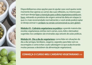 Disponibilizamos estas opções para te ajudar caso você queira neste
momento tirar apenas as carnes das suas refeições, ou mesmo para
você que deseja fazer a transição para a dieta vegetariana estrita em
fases, retirando os produtos de origem animal da dieta em etapas (o
que é o mais recomendado normalmente), e você ainda poderá optar
se deseja acessar o cardápio na versão convencional ou sem glúten.
Módulo #3 - Culinária vegetariana na prática: a grande maioria das
receitas vegetarianas estritas (sem carnes, ovos, leite e derivados)
sugeridas nos cardápios são ensinadas aqui através de aulas práticas.
Módulo #4 - Dia a dia do vegetariano: como lidar em situações do
dia a dia (amigos, familiares, viagens), segredos para lidar com os
escorregões e como evitar a auto sabotagem (o que acaba levando
muitas pessoas a desistirem da alimentação vegetariana).
CONHEÇA O CURSO MEU CARDÁPIO VEGETARIANO >>
 