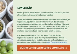 CONCLUSÃO
Espero que este material tenha contribuído com a sua busca por uma
alimentação mais saudável e a base de vegetais.
Temos estudado incansavelmente e constatado que uma alimentação
vegetariana, equilibrada e saudável tem sido um dos pilares de
maior destaque em pessoas que tem buscado um estilo de vida mais
saudável por completo, e ter o conhecimento e a aplicação prática de
como fazer o nosso corpo funcionar da melhor maneira através dos
melhores recursos naturais é a chave para uma boa saúde.
E se você continua nesta busca por adotar uma alimentação
vegetariana saudável e quer dar um passo a mais nesta direção
com a nossa ajuda, clique no botão abaixo e conheça tudo que nós
preparamos para você através do curso Meu CardápioVegetariano:
QUERO CONHECER O CURSO COMPLETO >>
 